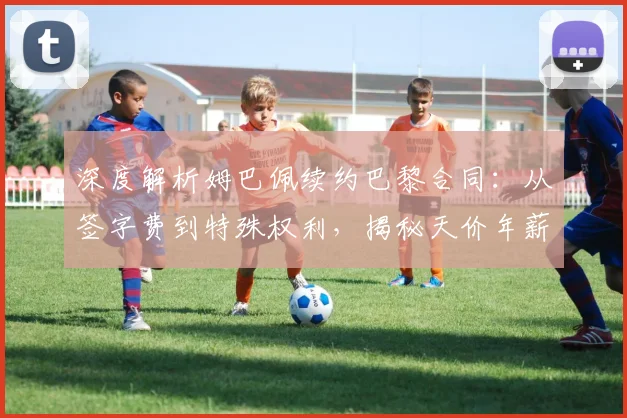 深度解析姆巴佩续约巴黎合同:从签字费到特殊权利,揭秘天价年薪背后的谈判博弈