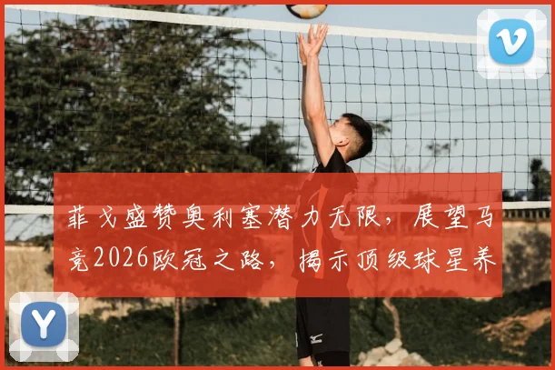 菲戈盛赞奥利塞潜力无限,展望马竞2026欧冠之路,揭示顶级球星养成关键