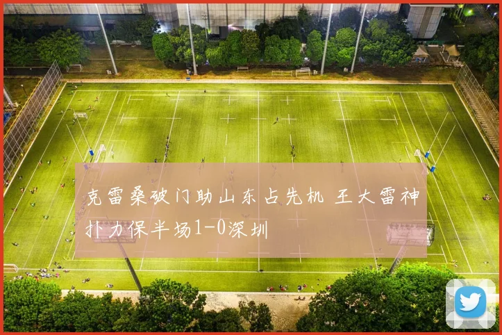 克雷桑破门助山东占先机 王大雷神扑力保半场1-0深圳