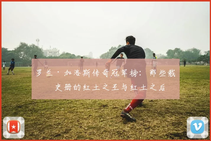 罗兰·加洛斯传奇冠军榜：那些载入史册的红土之王与红土之后