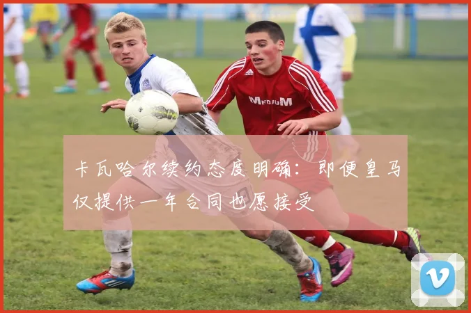 卡瓦哈尔续约态度明确:即便皇马仅提供一年合同也愿接受