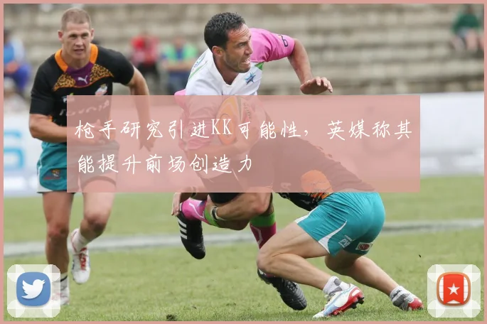枪手研究引进KK可能性，英媒称其能提升前场创造力
