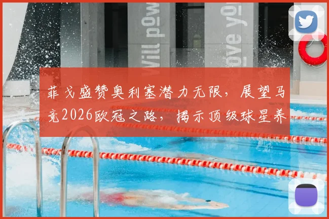 菲戈盛赞奥利塞潜力无限，展望马竞2026欧冠之路，揭示顶级球星养成关键