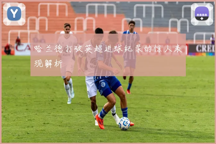 哈兰德打破英超进球纪录的惊人表现解析