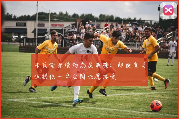 卡瓦哈尔续约态度明确:即便皇马仅提供一年合同也愿接受