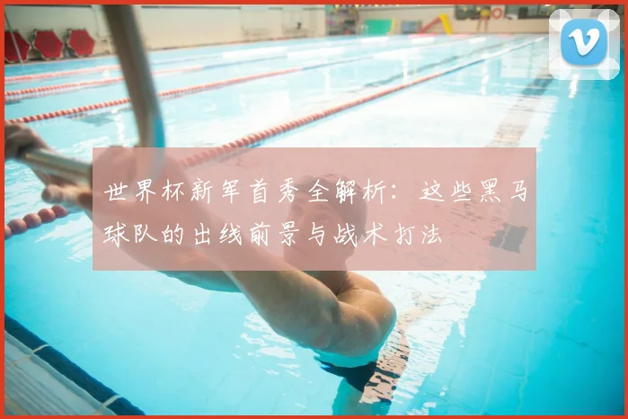世界杯新军首秀全解析：这些黑马球队的出线前景与战术打法