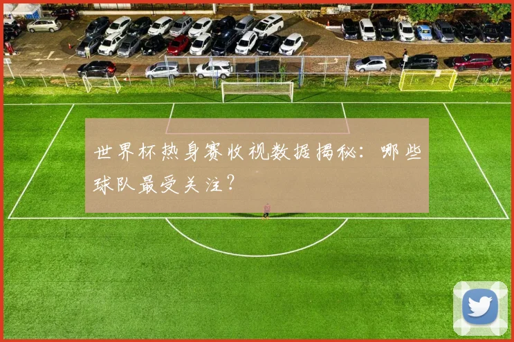 世界杯热身赛收视数据揭秘：哪些球队最受关注？