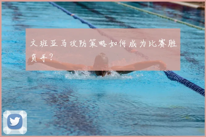 文班亚马攻防策略如何成为比赛胜负手?