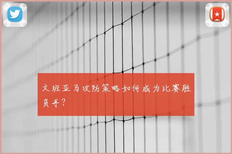 文班亚马攻防策略如何成为比赛胜负手?
