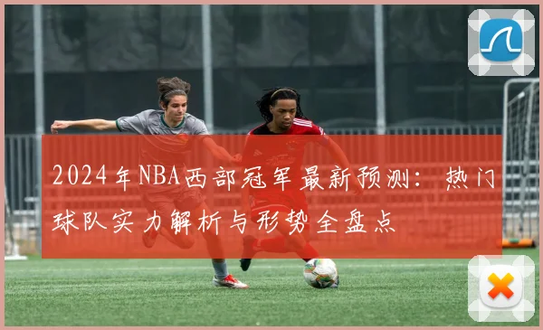 2024年NBA西部冠军最新预测：热门球队实力解析与形势全盘点